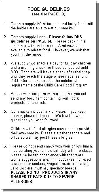 Text Box: FOOD GUIDELINES  (see also PAGE 13)    1.	Parents supply infant formula and baby food until the babies are able to eat our snacks.    2.	Parents supply lunch.  Please follow DHS guidelines on PAGE 6B. Please pack it in a lunch box with an ice pack.  A microwave is available to reheat food.  However, we ask that you limit the amount.    3.	We supply two snacks a day for full day children and a morning snack for those scheduled until 3:00.  Toddlers will have a snack after their nap until they reach the stage where naps last until 2:30.  Our snacks exceed the nutritional requirements of the Child Care Food Program.    4.	As a Jewish program we request that you not send any food item containing pork, pork products, or shellfish.    5.	Our snacks include milk or water. If you keep kosher, please tell your child&rsquo;s teacher what guidelines you wish followed.    Children with food allergies may need to provide their own snacks. Please alert the teachers and office so we may post these allergies.    6.	Please do not send candy with your child&rsquo;s lunch. If celebrating your child&rsquo;s birthday with the class, please be health conscience with the treats. Some suggestions are: mini cupcakes, non-iced cupcakes or cookies, Gogurt, frozen fruit pops, Jello Jigglers, muffins, specialty breads… PLEASE NO NUT PRODUCTS IN ANY SHARED TREATS DUE TO SEVERE ALLERGIES!  