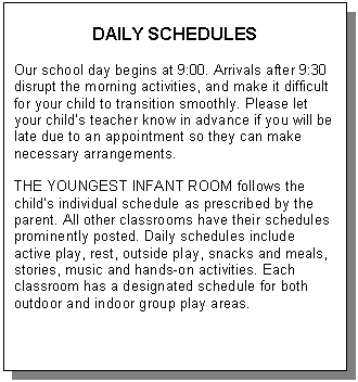 Text Box: DAILY SCHEDULES    Our school day begins at 9:00. Arrivals after 9:30  disrupt the morning activities, and make it difficult for your child to transition smoothly. Please let your child&rsquo;s teacher know in advance if you will be late due to an appointment so they can make necessary arrangements.     THE YOUNGEST INFANT ROOM follows the child&rsquo;s individual schedule as prescribed by the parent. All other classrooms have their schedules prominently posted. Daily schedules include active play, rest, outside play, snacks and meals, stories, music and hands-on activities. Each classroom has a designated schedule for both outdoor and indoor group play areas.           