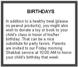 Text Box: BIRTHDAYS    In addition to a healthy treat (please no peanut products), you might also wish to donate a toy or book to your child&rsquo;s class in honor of his/her birthday. That can be a nice substitute for party favors. Parents are invited to our Friday morning Shabbat service at 10:00 AM to honor your child&rsquo;s birthday that week.  