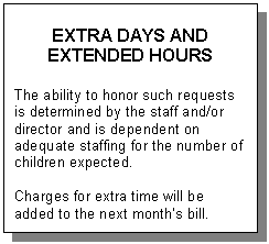 Text Box: EXTRA DAYS AND  EXTENDED HOURS    The ability to honor such requests is determined by the staff and/or director and is dependent on adequate staffing for the number of children expected.    Charges for extra time will be added to the next month&rsquo;s bill.  